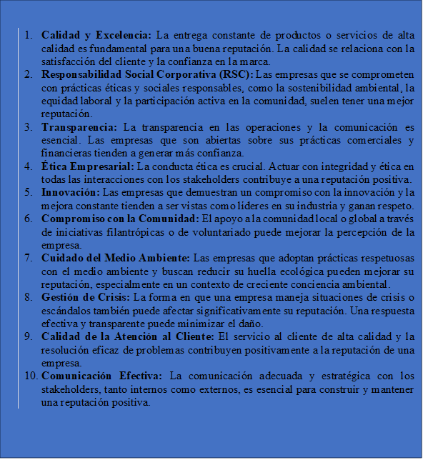 1.	Calidad y Excelencia: La entrega constante de productos o servicios de alta calidad es fundamental para una buena reputación. La calidad se relaciona con la satisfacción del cliente y la confianza en la marca.
2.	Responsabilidad Social Corporativa (RSC): Las empresas que se comprometen con prácticas éticas y sociales responsables, como la sostenibilidad ambiental, la equidad laboral y la participación activa en la comunidad, suelen tener una mejor reputación.
3.	Transparencia: La transparencia en las operaciones y la comunicación es esencial. Las empresas que son abiertas sobre sus prácticas comerciales y financieras tienden a generar más confianza.
4.	Ética Empresarial: La conducta ética es crucial. Actuar con integridad y ética en todas las interacciones con los stakeholders contribuye a una reputación positiva.
5.	Innovación: Las empresas que demuestran un compromiso con la innovación y la mejora constante tienden a ser vistas como líderes en su industria y ganan respeto.
6.	Compromiso con la Comunidad: El apoyo a la comunidad local o global a través de iniciativas filantrópicas o de voluntariado puede mejorar la percepción de la empresa.
7.	Cuidado del Medio Ambiente: Las empresas que adoptan prácticas respetuosas con el medio ambiente y buscan reducir su huella ecológica pueden mejorar su reputación, especialmente en un contexto de creciente conciencia ambiental.
8.	Gestión de Crisis: La forma en que una empresa maneja situaciones de crisis o escándalos también puede afectar significativamente su reputación. Una respuesta efectiva y transparente puede minimizar el daño.
9.	Calidad de la Atención al Cliente: El servicio al cliente de alta calidad y la resolución eficaz de problemas contribuyen positivamente a la reputación de una empresa.
10.	Comunicación Efectiva: La comunicación adecuada y estratégica con los stakeholders, tanto internos como externos, es esencial para construir y mantener una reputación positiva.

